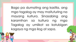 Bago pa dumating ang kastila, ang
mga tagalog ay may maituturing na
mayang kultura. Sinasabing ang
karamihan sa kultura ng mga
Tagalog ay umiikot sa katubigan
kagaya ng mga ilog at sapa.
 