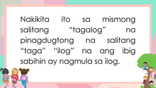 Nakikita ito sa mismong
salitang “tagalog” na
pinagdugtong na salitang
“taga” “ilog” na ang ibig
sabihin ay nagmula sa ilog.
 