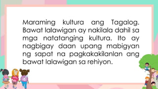 Maraming kultura ang Tagalog.
Bawat lalawigan ay nakilala dahil sa
mga natatanging kultura. Ito ay
nagbigay daan upang mabigyan
ng sapat na pagkakakilanlan ang
bawat lalawigan sa rehiyon.
 