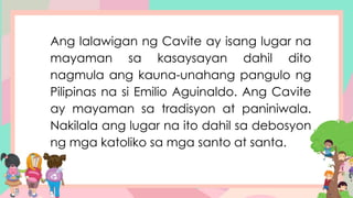 Ang lalawigan ng Cavite ay isang lugar na
mayaman sa kasaysayan dahil dito
nagmula ang kauna-unahang pangulo ng
Pilipinas na si Emilio Aguinaldo. Ang Cavite
ay mayaman sa tradisyon at paniniwala.
Nakilala ang lugar na ito dahil sa debosyon
ng mga katoliko sa mga santo at santa.
 