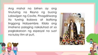 Ang mahal na birhen ay ang
tinuturing na Reyna ng buong
Lalawigan ng Cavite. Pinagdiriwang
ito tuwing ikalawa at ikatlong
linggong Nobyembre. Kilala ang
imahena palaging nakaluhod at sa
pagkakaroon ng espesyal na suot
na kulay itim at puti.
 