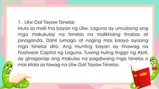 1. Liliw Gat Tayaw Tsinelas
Mula sa malii tna bayan ng Liliw, Laguna ay umusbong ang
mga makukulay na tsinelas na malikhaing tinabas at
pinaganda. Dahil lumago at naging mas kaaya ayaang
mga tsinelas dito. Ang munting bayan ay tinawag na
Footwear Capital ng Laguna. Tuwing huling linggo ng Abril,
ay ginaganap ang makulay na pagdiwang mga tsinelas o
mas kilala sa tawag na Liliw Gat Tayaw Tsinelas.
 