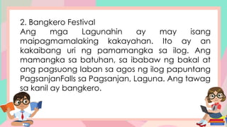 2. Bangkero Festival
Ang mga Lagunahin ay may isang
maipagmamalaking kakayahan. Ito ay an
kakaibang uri ng pamamangka sa ilog. Ang
mamangka sa batuhan, sa ibabaw ng bakal at
ang pagsuong laban sa agos ng ilog papuntang
PagsanjanFalls sa Pagsanjan, Laguna. Ang tawag
sa kanil ay bangkero.
 