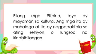 Bilang mga Pilipino, tayo ay
mayaman sa kultura. Ang mga ito ay
mahalaga at ito ay nagpapakilala sa
ating rehiyon o lungsod na
kinabibilangan.
 