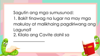 Sagutin ang mga sumusunod:
1. Bakit tinawag na lugar na may mga
makulay at malikhaing pagdiriwang ang
Laguna?
2. Kilala ang Cavite dahil sa
_______________
 