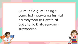 Gumupit o gumuhit ng 2
pang halimbawa ng festival
na mayroon sa Cavite at
Laguna. Idikit ito sa iyong
kuwaderno.
 