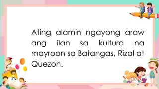 Ating alamin ngayong araw
ang ilan sa kultura na
mayroon sa Batangas, Rizal at
Quezon.
 