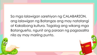 Sa mga lalawigan sarehiyon ng CALABARZON,
ang lalawigan ng Batangas ang may natatangi
at Kakaibang kultura. Tagalog ang wikang mga
Batangueño, ngunit ang paraan ng pagsasalita
nila ay may mariing punto.
 
