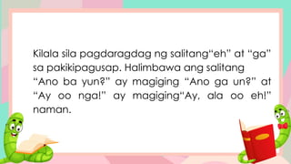 Kilala sila pagdaragdag ng salitang“eh” at “ga”
sa pakikipagusap. Halimbawa ang salitang
“Ano ba yun?” ay magiging “Ano ga un?” at
“Ay oo nga!” ay magiging“Ay, ala oo eh!”
naman.
 