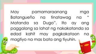 May pamamaraanang mga
Batangueño na tinatawag na “
Matanda sa Dugo”. Ito ay ang
paggalang sa lahat ng nakakatanda sa
edad kahit may pagkakataon na
magtiyo na mas bata ang tiyuhin.
 