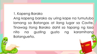 1. Kapeng Barako
Ang kapeng barako ay uring kape na tumutubo
lamang sa Batangas at ilang lugar sa Cavite.
Tinawag itong Barako dahil sa tapang ng lasa
nito na gusting gusto ng karamihang
Batangueño.
 