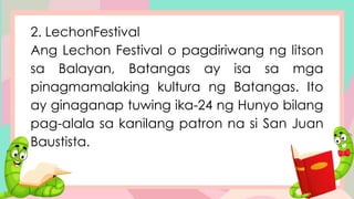 2. LechonFestival
Ang Lechon Festival o pagdiriwang ng litson
sa Balayan, Batangas ay isa sa mga
pinagmamalaking kultura ng Batangas. Ito
ay ginaganap tuwing ika-24 ng Hunyo bilang
pag-alala sa kanilang patron na si San Juan
Baustista.
 