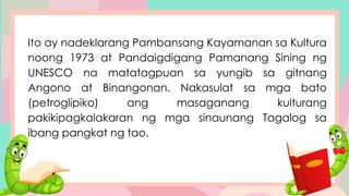 Ito ay nadeklarang Pambansang Kayamanan sa Kultura
noong 1973 at Pandaigdigang Pamanang Sining ng
UNESCO na matatagpuan sa yungib sa gitnang
Angono at Binangonan. Nakasulat sa mga bato
(petroglipiko) ang masaganang kulturang
pakikipagkalakaran ng mga sinaunang Tagalog sa
ibang pangkat ng tao.
 