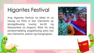 Higantes Festival
Ang Higantes Festival na kilala rin sa
tawag na Pista ni San Clemente ay
ipinagdiriwang tuwing ika-23 ng
Nobyembre sa Angono, Rizal. Ito ang
pinakamalaking pagdiriwang para kay
San Clemente, patron ng mangingisda.
 