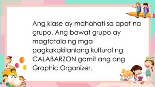 Ang klase ay mahahati sa apat na
grupo. Ang bawat grupo ay
magtatala ng mga
pagkakakilanlang kultural ng
CALABARZON gamit ang ang
Graphic Organizer.
 
