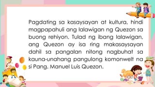 Pagdating sa kasaysayan at kultura, hindi
magpapahuli ang lalawigan ng Quezon sa
buong rehiyon. Tulad ng ibang lalawigan,
ang Quezon ay isa ring makasaysayan
dahil sa pangalan nitong nagbuhat sa
kauna-unahang pangulong komonwelt na
si Pang. Manuel Luis Quezon.
 