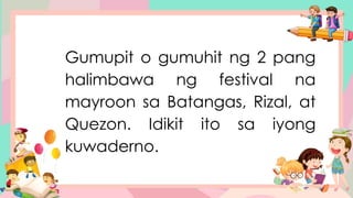 Gumupit o gumuhit ng 2 pang
halimbawa ng festival na
mayroon sa Batangas, Rizal, at
Quezon. Idikit ito sa iyong
kuwaderno.
 