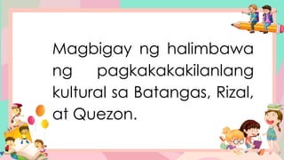 Magbigay ng halimbawa
ng pagkakakakilanlang
kultural sa Batangas, Rizal,
at Quezon.
 