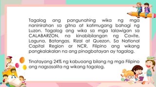 Tagalog ang pangunahing wika ng mga
naninirahan sa gitna at katimugang bahagi ng
Luzon. Tagalog ang wika sa mga lalawigan sa
CALABARZON, na kinabibilangan ng Cavite,
Laguna, Batangas, Rizal at Quezon. Sa National
Capital Region or NCR, Filipino ang wikang
pangkalakalan na ang pinagbatayan ay tagalog.
Tinatayang 24% ng kabuoang bilang ng mga Filipino
ang nagsasalita ng wikang tagalog.
 