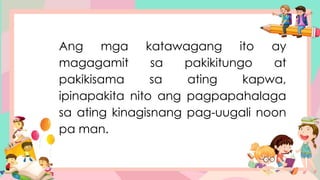Ang mga katawagang ito ay
magagamit sa pakikitungo at
pakikisama sa ating kapwa,
ipinapakita nito ang pagpapahalaga
sa ating kinagisnang pag-uugali noon
pa man.
 