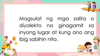 Magsulat ng mga salita o
diyalekto na ginagamit sa
inyong lugar at kung ano ang
ibig sabihin nito.
 