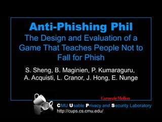 CMU Usable Privacy and Security Laboratory
http://cups.cs.cmu.edu/
Anti-Phishing Phil
The Design and Evaluation of a
Game That Teaches People Not to
Fall for Phish
S. Sheng, B. Maginien, P. Kumaraguru,
A. Acquisti, L. Cranor, J. Hong, E. Nunge
 