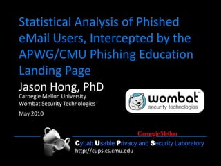 CyLab Usable Privacy and Security Laboratory http://cups.cs.cmu.edu/1
CyLab Usable Privacy and Security Laboratory
http://cups.cs.cmu.edu
Statistical Analysis of Phished
eMail Users, Intercepted by the
APWG/CMU Phishing Education
Landing Page
Jason Hong, PhD
Carnegie Mellon University
Wombat Security Technologies
May 2010
 