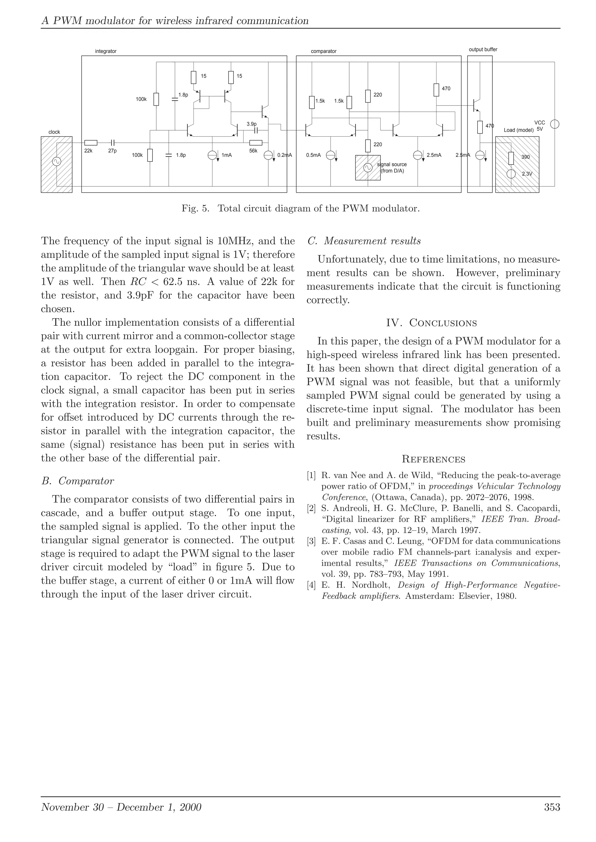 A PWM modulator for wireless infrared communication
,,
,,
,
,
,,
,,22k 27p
100k
100k
1.8p
1.8p
3.9p
56k
15 15
1.5k 1.5k
220
220
470
470
390
2.3V
Load (model)clock
signal source
(from D/A)
1mA 0.2mA 0.5mA 2.5mA 2.5mA
VCC
5V
integrator comparator output buffer
Fig. 5. Total circuit diagram of the PWM modulator.
The frequency of the input signal is 10MHz, and the
amplitude of the sampled input signal is 1V; therefore
the amplitude of the triangular wave should be at least
1V as well. Then RC < 62.5 ns. A value of 22k for
the resistor, and 3.9pF for the capacitor have been
chosen.
The nullor implementation consists of a diﬀerential
pair with current mirror and a common-collector stage
at the output for extra loopgain. For proper biasing,
a resistor has been added in parallel to the integra-
tion capacitor. To reject the DC component in the
clock signal, a small capacitor has been put in series
with the integration resistor. In order to compensate
for oﬀset introduced by DC currents through the re-
sistor in parallel with the integration capacitor, the
same (signal) resistance has been put in series with
the other base of the diﬀerential pair.
B. Comparator
The comparator consists of two diﬀerential pairs in
cascade, and a buﬀer output stage. To one input,
the sampled signal is applied. To the other input the
triangular signal generator is connected. The output
stage is required to adapt the PWM signal to the laser
driver circuit modeled by “load” in ﬁgure 5. Due to
the buﬀer stage, a current of either 0 or 1mA will ﬂow
through the input of the laser driver circuit.
C. Measurement results
Unfortunately, due to time limitations, no measure-
ment results can be shown. However, preliminary
measurements indicate that the circuit is functioning
correctly.
IV. Conclusions
In this paper, the design of a PWM modulator for a
high-speed wireless infrared link has been presented.
It has been shown that direct digital generation of a
PWM signal was not feasible, but that a uniformly
sampled PWM signal could be generated by using a
discrete-time input signal. The modulator has been
built and preliminary measurements show promising
results.
References
[1] R. van Nee and A. de Wild, “Reducing the peak-to-average
power ratio of OFDM,” in proceedings Vehicular Technology
Conference, (Ottawa, Canada), pp. 2072–2076, 1998.
[2] S. Andreoli, H. G. McClure, P. Banelli, and S. Cacopardi,
“Digital linearizer for RF ampliﬁers,” IEEE Tran. Broad-
casting, vol. 43, pp. 12–19, March 1997.
[3] E. F. Casas and C. Leung, “OFDM for data communications
over mobile radio FM channels-part i:analysis and exper-
imental results,” IEEE Transactions on Communications,
vol. 39, pp. 783–793, May 1991.
[4] E. H. Nordholt, Design of High-Performance Negative-
Feedback ampliﬁers. Amsterdam: Elsevier, 1980.
November 30 – December 1, 2000 353
 