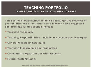 This section should include objective and subjective evidence of
your abilities and effectiveness as a teacher. Some suggested
sub-headings for this section include:
 Teaching Philosophy
 Teaching Responsibilities - Include any courses you developed
 General Classroom Strategies
 Teaching Assessments and Evaluations
 Collaborative Opportunities with Students
 Future Teaching Goals
TEACHING PORTFOLIO
LENGTH SHOULD BE NO GREATER THAN 20 PAGES
http://www.pace.edu/provost/faculty/cdfpt/guidelines-dossier-preparation
 