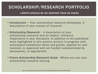  Introduction – Your scholarship/research philosophy. A
description of your area(s) of research.
 Scholarship/Research – A description of your
scholarship/research and its impact, influence,
importance in your discipline. In addition to the published
work highlighted in this section work(s) in progress with
anticipated completion dates and grants, applied for and
received, or approved and not funded (substantiated by
documents), is appropriate.
 Future Scholarship/Research Goals - Where you see your
scholarship/research moving.
SCHOLARSHIP/RESEARCH PORTFOLIO
LENGTH SHOULD BE NO GREATER THAN 20 PAGES
http://www.pace.edu/provost/faculty/cdfpt/guidelines-dossier-preparation
 