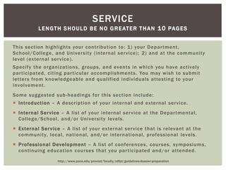 This section highlights your contribution to: 1) your Department,
School/College, and University (internal service); 2) and at the community
level (external service).
Specify the organizations, groups, and events in which you have actively
participated, citing particular accomplishments. You may wish to submit
letters from knowledgeable and qualified individuals attesting to your
involvement.
Some suggested sub-headings for this section include:
 Introduction – A description of your internal and external service.
 Internal Service – A list of your internal service at the Departmental,
College/School, and/or University levels.
 External Service – A list of your external service that is relevant at the
community, local, national, and/or international, professional levels.
 Professional Development – A list of conferences, courses, symposiums,
continuing education courses that you participated and/or attended.
SERVICE
LENGTH SHOULD BE NO GREATER THAN 10 PAGES
http://www.pace.edu/provost/faculty/cdfpt/guidelines-dossier-preparation
 