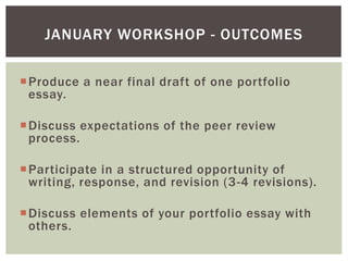 Produce a near final draft of one portfolio
essay.
Discuss expectations of the peer review
process.
Participate in a structured opportunity of
writing, response, and revision (3-4 revisions).
Discuss elements of your portfolio essay with
others.
JANUARY WORKSHOP - OUTCOMES
 