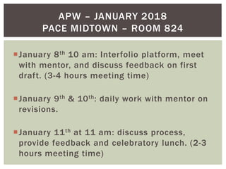 January 8th 10 am: Interfolio platform, meet
with mentor, and discuss feedback on first
draft. (3-4 hours meeting time)
January 9th & 10th: daily work with mentor on
revisions.
January 11th at 11 am: discuss process,
provide feedback and celebratory lunch. (2-3
hours meeting time)
APW – JANUARY 2018
PACE MIDTOWN – ROOM 824
 