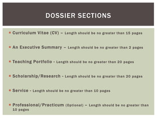  Curriculum Vitae (CV) – Length should be no greater than 15 pages
 An Executive Summary – Length should be no greater than 2 pages
 Teaching Portfolio - Length should be no greater than 20 pages
 Scholarship/Research - Length should be no greater than 20 pages
 Service - Length should be no greater than 10 pages
 Professional/Practicum (Optional) – Length should be no greater than
10 pages
DOSSIER SECTIONS
 