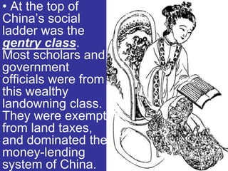 • At the top of
China’s social
ladder was the
gentry class.
Most scholars and
government
officials were from
this wealthy
landowning class.
They were exempt
from land taxes,
and dominated the
money-lending
system of China.
 