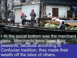 • At the social bottom was the merchant
class. Merchants were lower than
peasants; because according to
Confucian tradition, they made their
wealth off the labor of others.
 