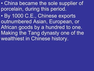• China became the sole supplier of
porcelain, during this period.
• By 1000 C.E., Chinese exports
outnumbered Asian, European, or
African goods by a hundred to one.
Making the Tang dynasty one of the
wealthiest in Chinese history.
 