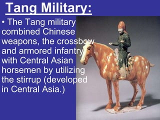Tang Military:
• The Tang military
combined Chinese
weapons, the crossbow
and armored infantry,
with Central Asian
horsemen by utilizing
the stirrup (developed
in Central Asia.)
 