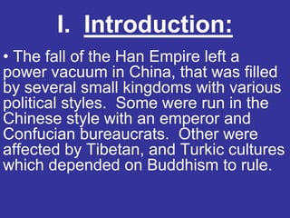 I. Introduction:
• The fall of the Han Empire left a
power vacuum in China, that was filled
by several small kingdoms with various
political styles. Some were run in the
Chinese style with an emperor and
Confucian bureaucrats. Other were
affected by Tibetan, and Turkic cultures
which depended on Buddhism to rule.
 