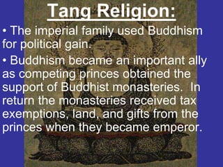 Tang Religion:
• The imperial family used Buddhism
for political gain.
• Buddhism became an important ally
as competing princes obtained the
support of Buddhist monasteries. In
return the monasteries received tax
exemptions, land, and gifts from the
princes when they became emperor.
 
