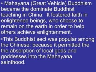 • Mahayana (Great Vehicle) Buddhism
became the dominate Buddhist
teaching in China. It fostered faith in
enlightened beings, who choose to
remain on the earth in order to help
others achieve enlightenment.
•This Buddhist sect was popular among
the Chinese; because it permitted the
the absorption of local gods and
goddesses into the Mahayana
sainthood.
 