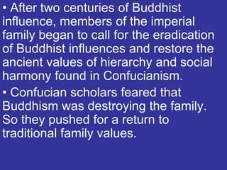 • After two centuries of Buddhist
influence, members of the imperial
family began to call for the eradication
of Buddhist influences and restore the
ancient values of hierarchy and social
harmony found in Confucianism.
• Confucian scholars feared that
Buddhism was destroying the family.
So they pushed for a return to
traditional family values.
 
