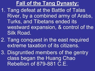Fall of the Tang Dynasty:
1. Tang defeat at the Battle of Talas
   River, by a combined army of Arabs,
   Turks, and Tibetans ended its
   westward expansion, & control of the
   Silk Road.
2. Tang conquest in the east required
   extreme taxation of its citizens.
3. Disgruntled members of the gentry
   class began the Huang Chao
   Rebellion of 879-881 C.E.
 