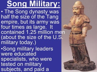 Song Military:
• The Song dynasty was
half the size of the Tang
empire, but its army was
four times as large. It
contained 1.25 million men
(about the size of the U.S.
military today.)
•Song military leaders
were educated
specialists, who were
tested on military
subjects, and paid a
 