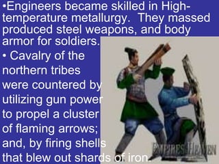 •Engineers became skilled in High-
temperature metallurgy. They massed
produced steel weapons, and body
armor for soldiers.
• Cavalry of the
northern tribes
were countered by
utilizing gun power
to propel a cluster
of flaming arrows;
and, by firing shells
that blew out shards of iron.
 
