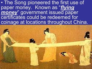 • The Song pioneered the first use of
paper money. Known as “flying
money” government issued paper
certificates could be redeemed for
coinage at locations throughout China.
 