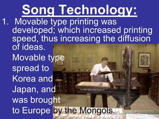 Song Technology:
1. Movable type printing was
   developed; which increased printing
   speed, thus increasing the diffusion
   of ideas.
   Movable type
   spread to
   Korea and
   Japan, and
   was brought
   to Europe by the Mongols.
 