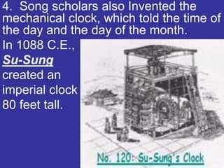4. Song scholars also Invented the
mechanical clock, which told the time of
the day and the day of the month.
In 1088 C.E.,
Su-Sung
created an
imperial clock
80 feet tall.
 