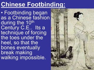 Chinese Footbinding:
• Footbinding began
as a Chinese fashion
during the 10th
Century C.E.. Its a
technique of forcing
the toes under the
heel, so that the
bones eventually
break making
walking impossible.
 