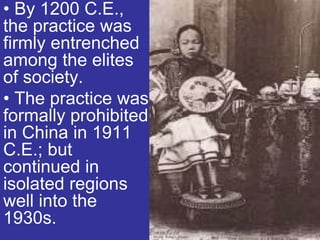 • By 1200 C.E.,
the practice was
firmly entrenched
among the elites
of society.
• The practice was
formally prohibited
in China in 1911
C.E.; but
continued in
isolated regions
well into the
1930s.
 
